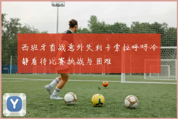 西班牙首战意外失利卡索拉呼吁冷静看待比赛挑战与困难