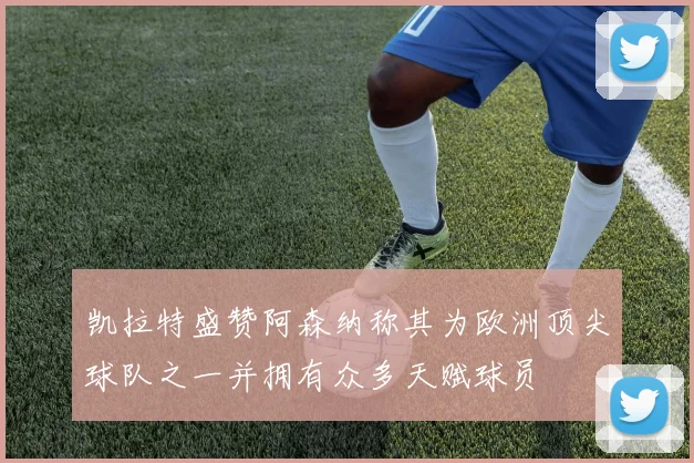 凯拉特盛赞阿森纳称其为欧洲顶尖球队之一并拥有众多天赋球员