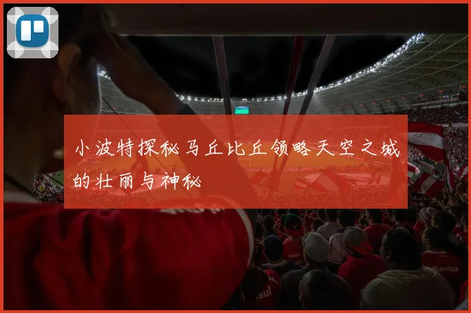 小波特探秘马丘比丘领略天空之城的壮丽与神秘