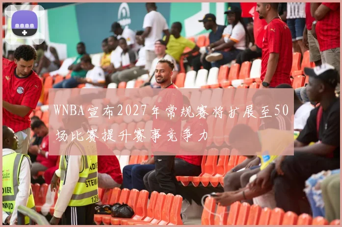WNBA宣布2027年常规赛将扩展至50场比赛提升赛事竞争力
