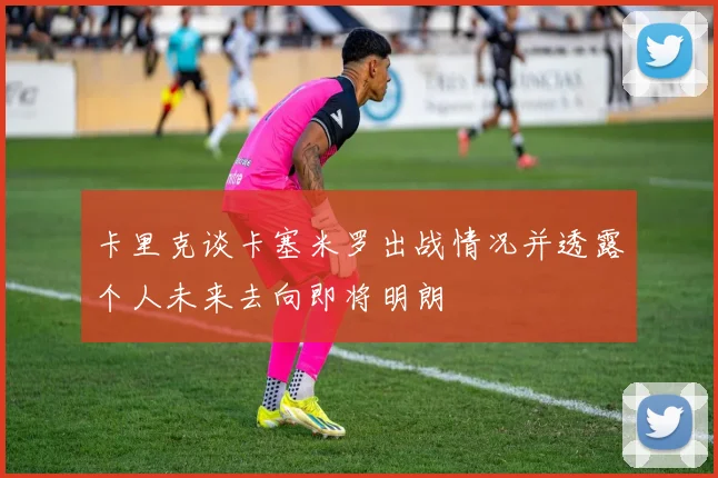 卡里克谈卡塞米罗出战情况并透露个人未来去向即将明朗