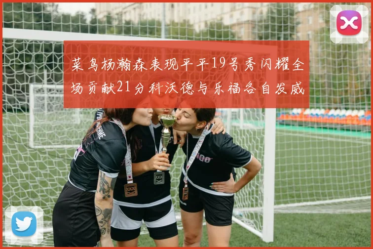 菜鸟杨瀚森表现平平19号秀闪耀全场贡献21分科沃德与乐福各自发威