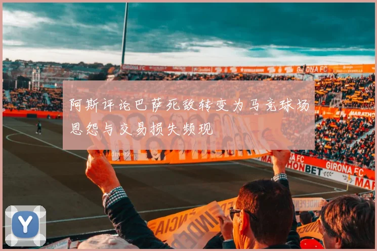 阿斯评论巴萨死敌转变为马竞球场恩怨与交易损失频现