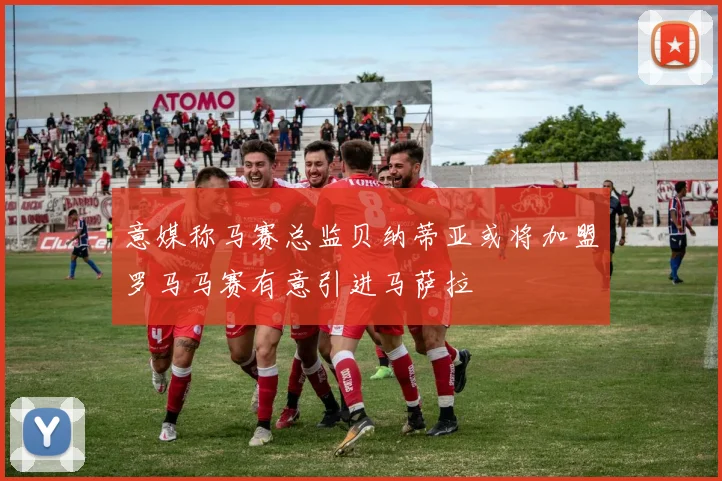 意媒称马赛总监贝纳蒂亚或将加盟罗马马赛有意引进马萨拉