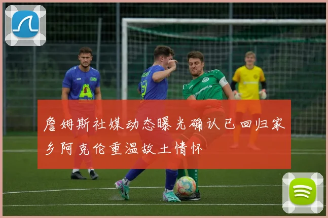 詹姆斯社媒动态曝光确认已回归家乡阿克伦重温故土情怀