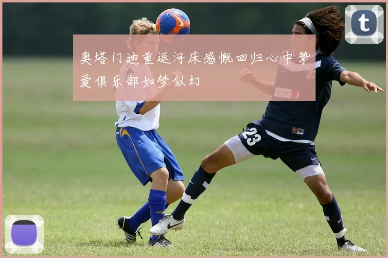 奥塔门迪重返河床感慨回归心中挚爱俱乐部如梦似幻
