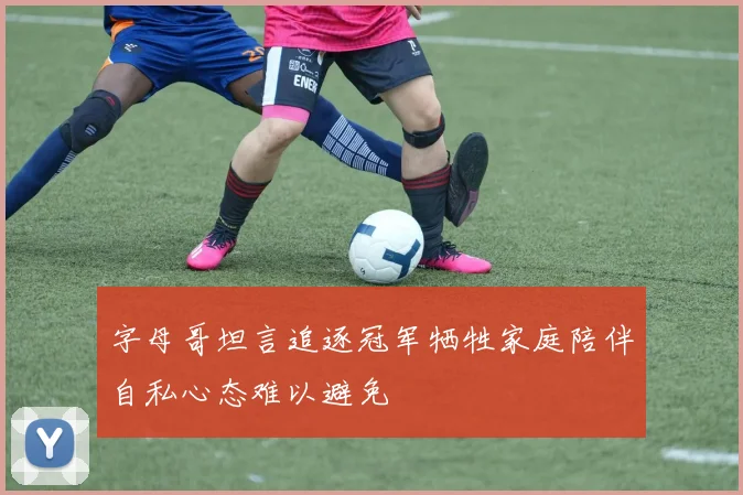 字母哥坦言追逐冠军牺牲家庭陪伴自私心态难以避免