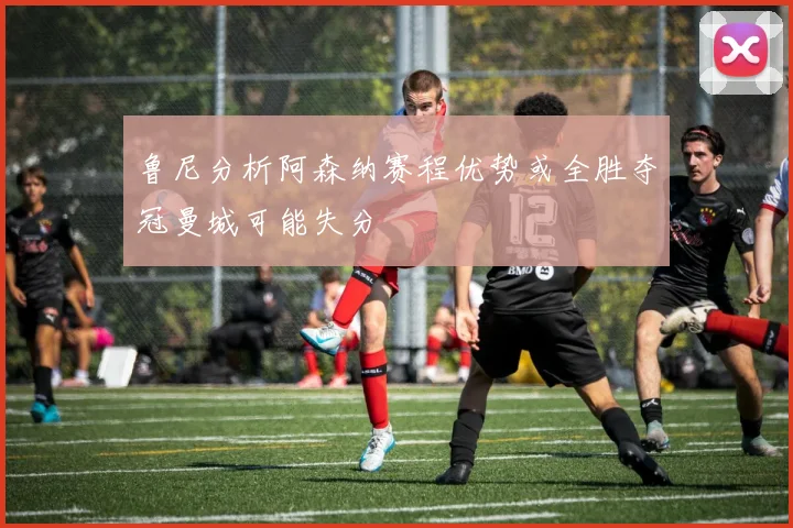 鲁尼分析阿森纳赛程优势或全胜夺冠曼城可能失分