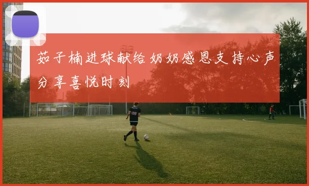 茹子楠进球献给奶奶感恩支持心声分享喜悦时刻