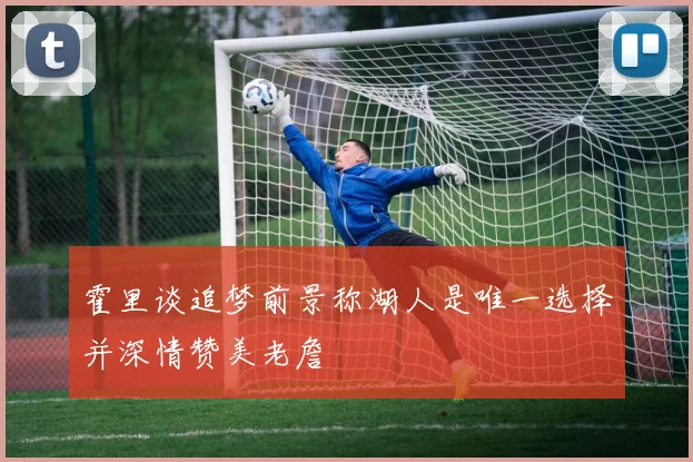 霍里谈追梦前景称湖人是唯一选择并深情赞美老詹