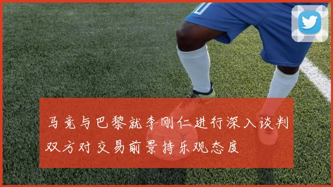 马竞与巴黎就李刚仁进行深入谈判双方对交易前景持乐观态度