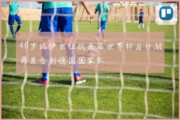 40岁诺伊尔征战五届世界杯后计划再度告别德国国家队