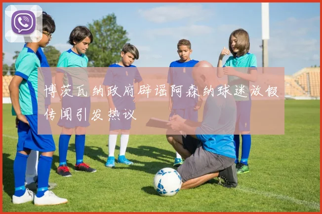 博茨瓦纳政府辟谣阿森纳球迷放假传闻引发热议