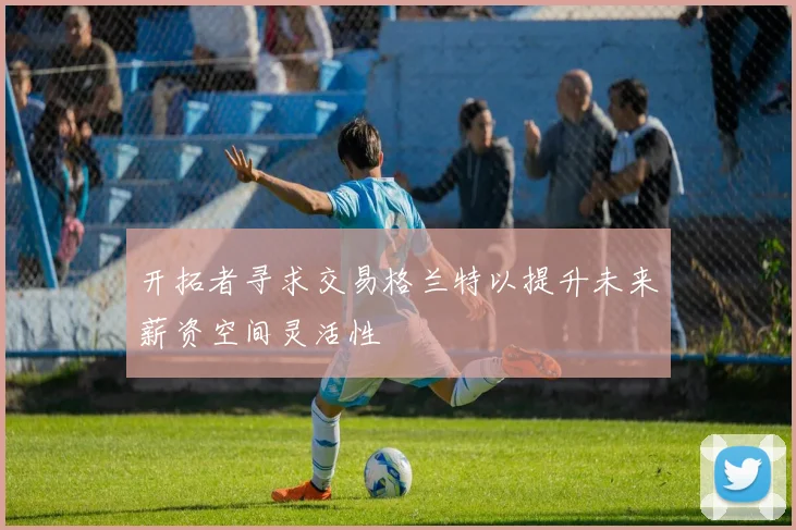 开拓者寻求交易格兰特以提升未来薪资空间灵活性
