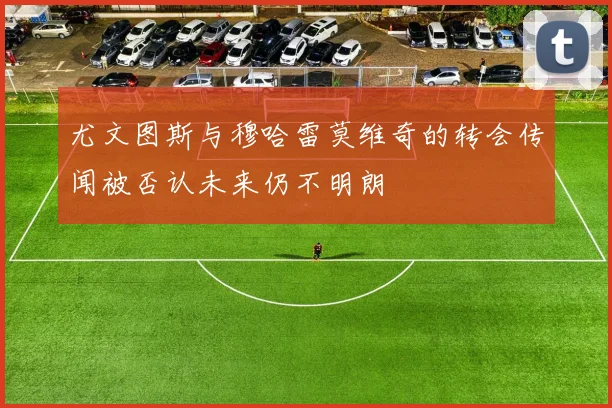 尤文图斯与穆哈雷莫维奇的转会传闻被否认未来仍不明朗