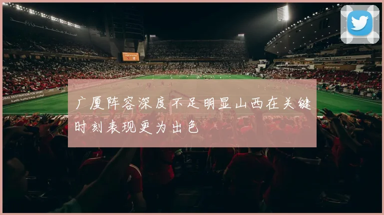广厦阵容深度不足明显山西在关键时刻表现更为出色