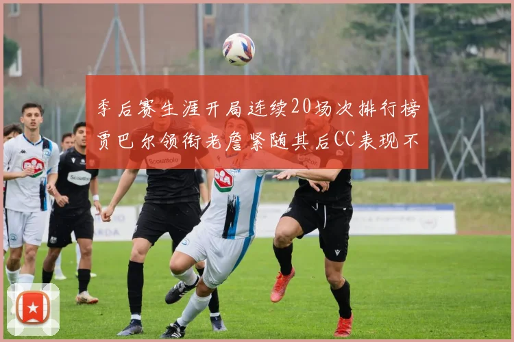 季后赛生涯开局连续20场次排行榜贾巴尔领衔老詹紧随其后CC表现不俗