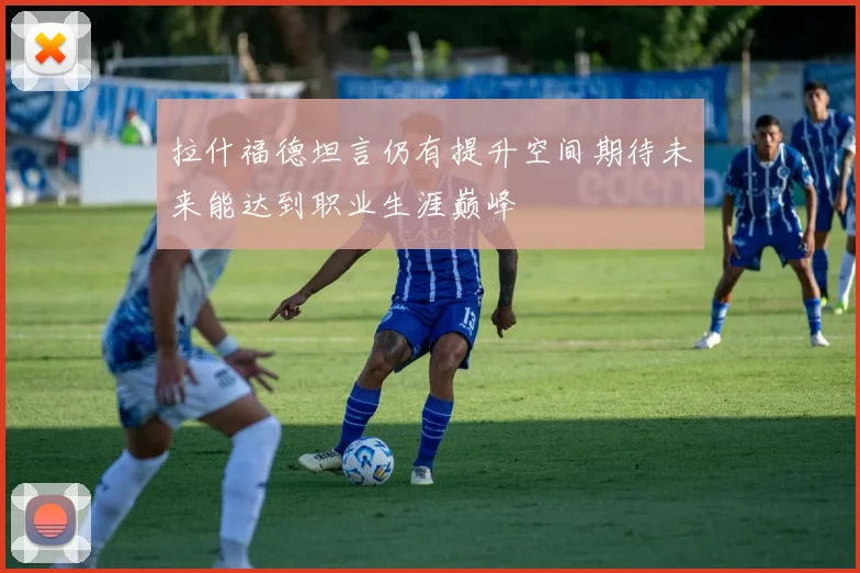 拉什福德坦言仍有提升空间期待未来能达到职业生涯巅峰