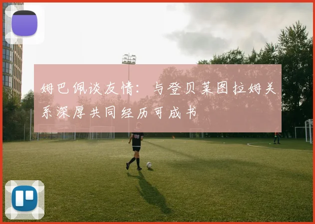 姆巴佩谈友情：与登贝莱图拉姆关系深厚共同经历可成书