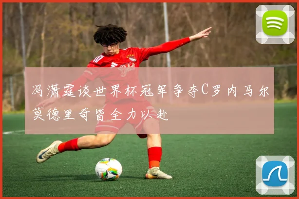 冯潇霆谈世界杯冠军争夺C罗内马尔莫德里奇皆全力以赴