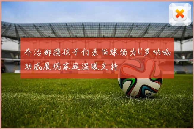 乔治娜携孩子们亲临球场为C罗呐喊助威展现家庭温暖支持