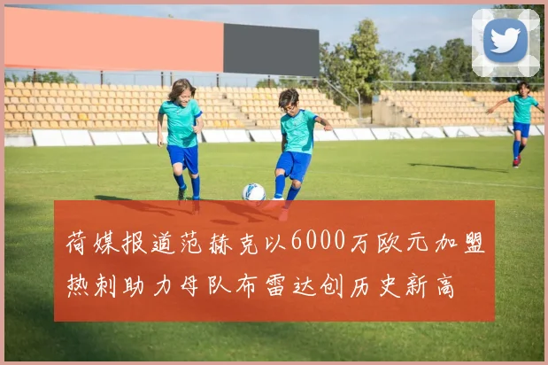 荷媒报道范赫克以6000万欧元加盟热刺助力母队布雷达创历史新高