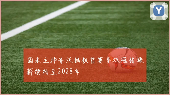 国米主帅齐沃执教首赛季双冠将涨薪续约至2028年
